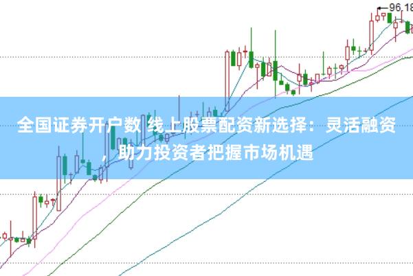 全国证券开户数 线上股票配资新选择：灵活融资，助力投资者把握市场机遇