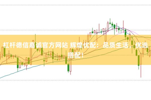 杠杆德信嘉诚官方网站 辉煌优配：品质生活，优选搭配！