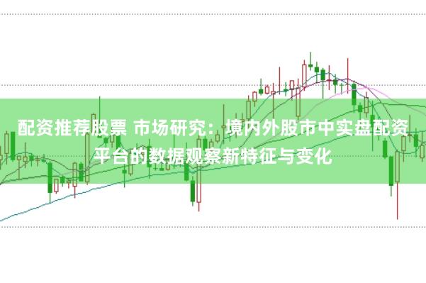 配资推荐股票 市场研究：境内外股市中实盘配资平台的数据观察新特征与变化
