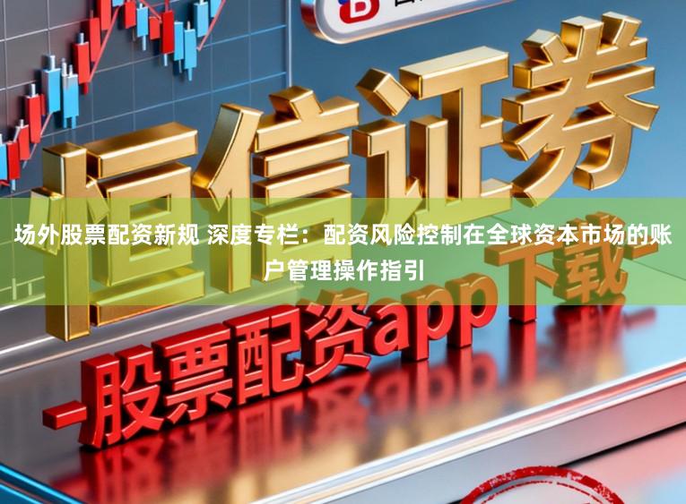 场外股票配资新规 深度专栏：配资风险控制在全球资本市场的账户管理操作指引