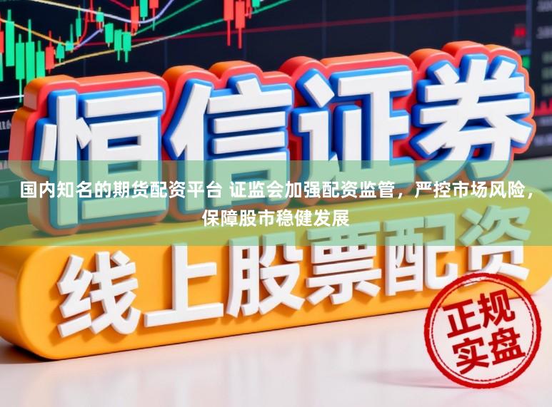 国内知名的期货配资平台 证监会加强配资监管，严控市场风险，保障股市稳健发展