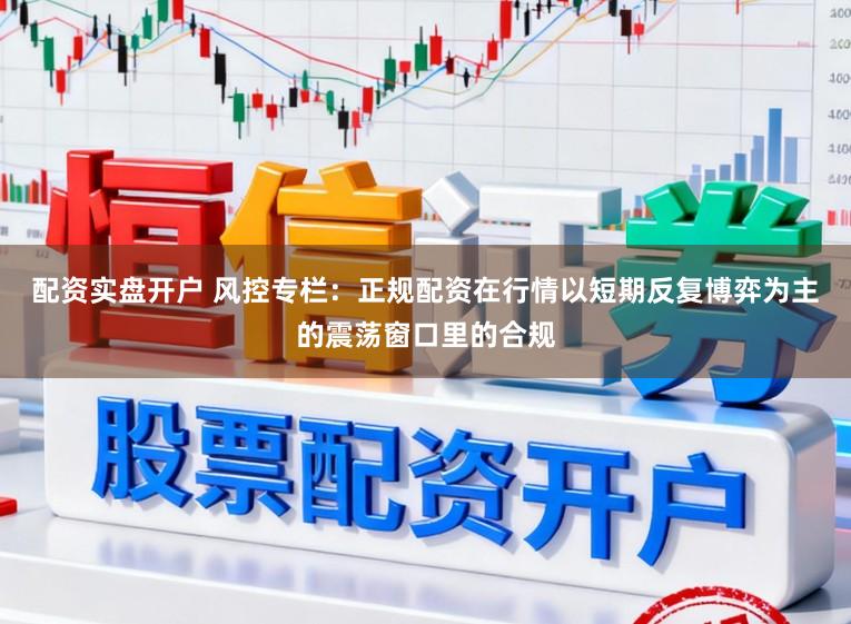配资实盘开户 风控专栏：正规配资在行情以短期反复博弈为主的震荡窗口里的合规
