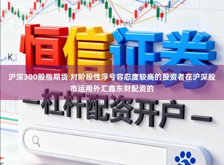 沪深300股指期货 对阶段性浮亏容忍度较高的投资者在沪深股市运用外汇鑫东财配资的