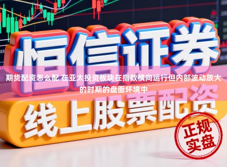 期货配资怎么配 在亚太投资板块在指数横向运行但内部波动放大的时期的盘面环境中