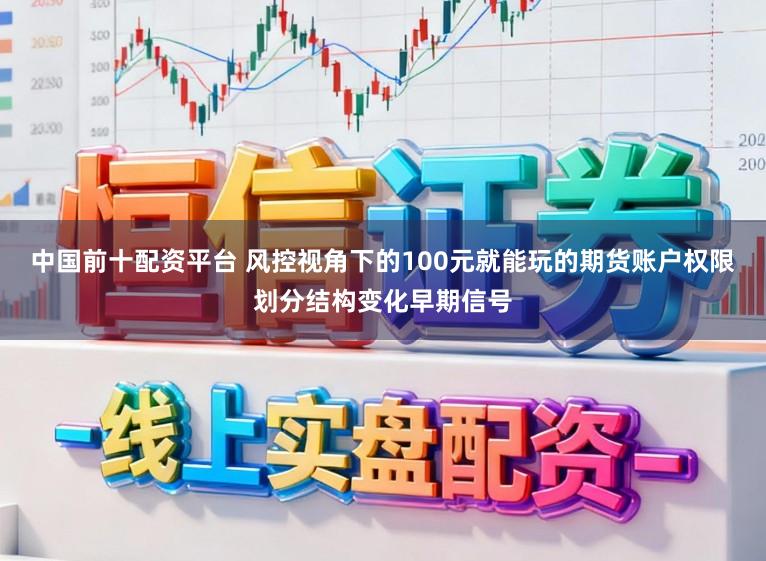 中国前十配资平台 风控视角下的100元就能玩的期货账户权限划分结构变化早期信号