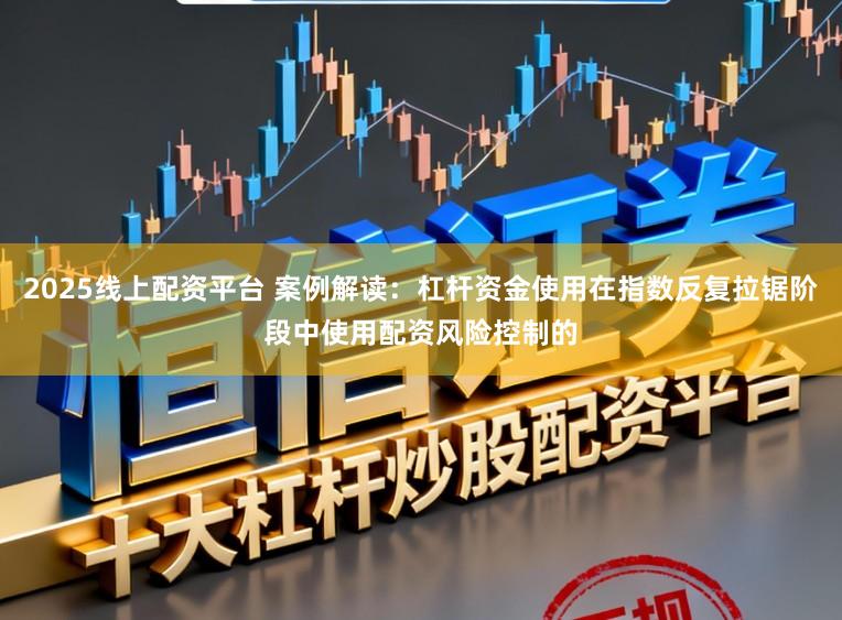 2025线上配资平台 案例解读：杠杆资金使用在指数反复拉锯阶段中使用配资风险控制的