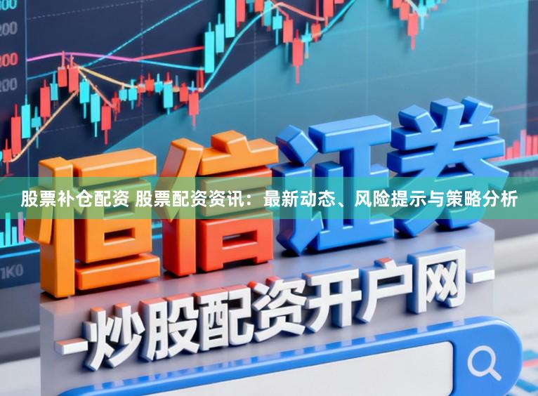 股票补仓配资 股票配资资讯：最新动态、风险提示与策略分析