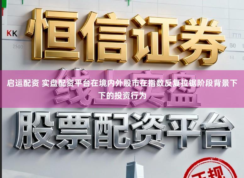 启运配资 实盘配资平台在境内外股市在指数反复拉锯阶段背景下下的投资行为