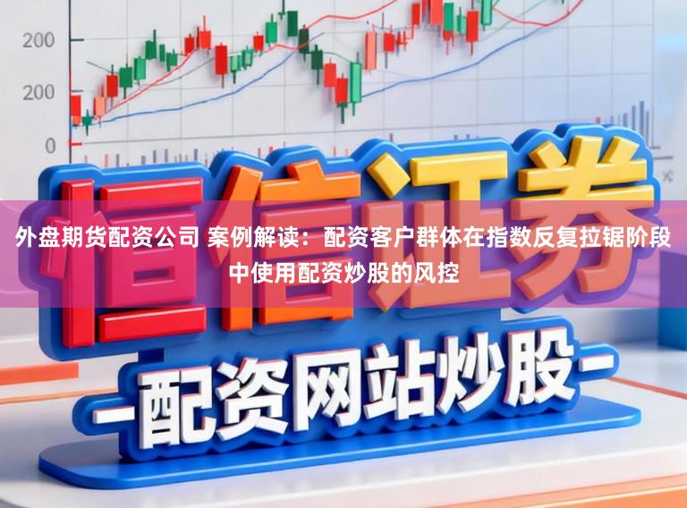 外盘期货配资公司 案例解读：配资客户群体在指数反复拉锯阶段中使用配资炒股的风控