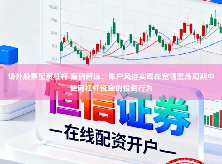 场外股票配资杠杆 案例解读：账户风控实践在宽幅震荡周期中使用杠杆资金的投资行为
