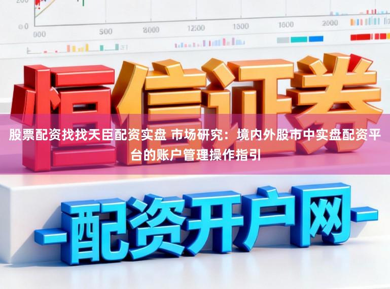 股票配资找找天臣配资实盘 市场研究：境内外股市中实盘配资平台的账户管理操作指引
