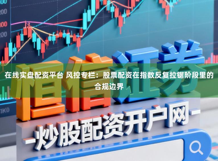 在线实盘配资平台 风控专栏：股票配资在指数反复拉锯阶段里的合规边界