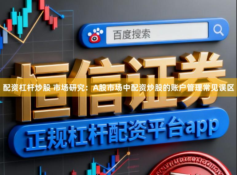 配资杠杆炒股 市场研究：A股市场中配资炒股的账户管理常见误区